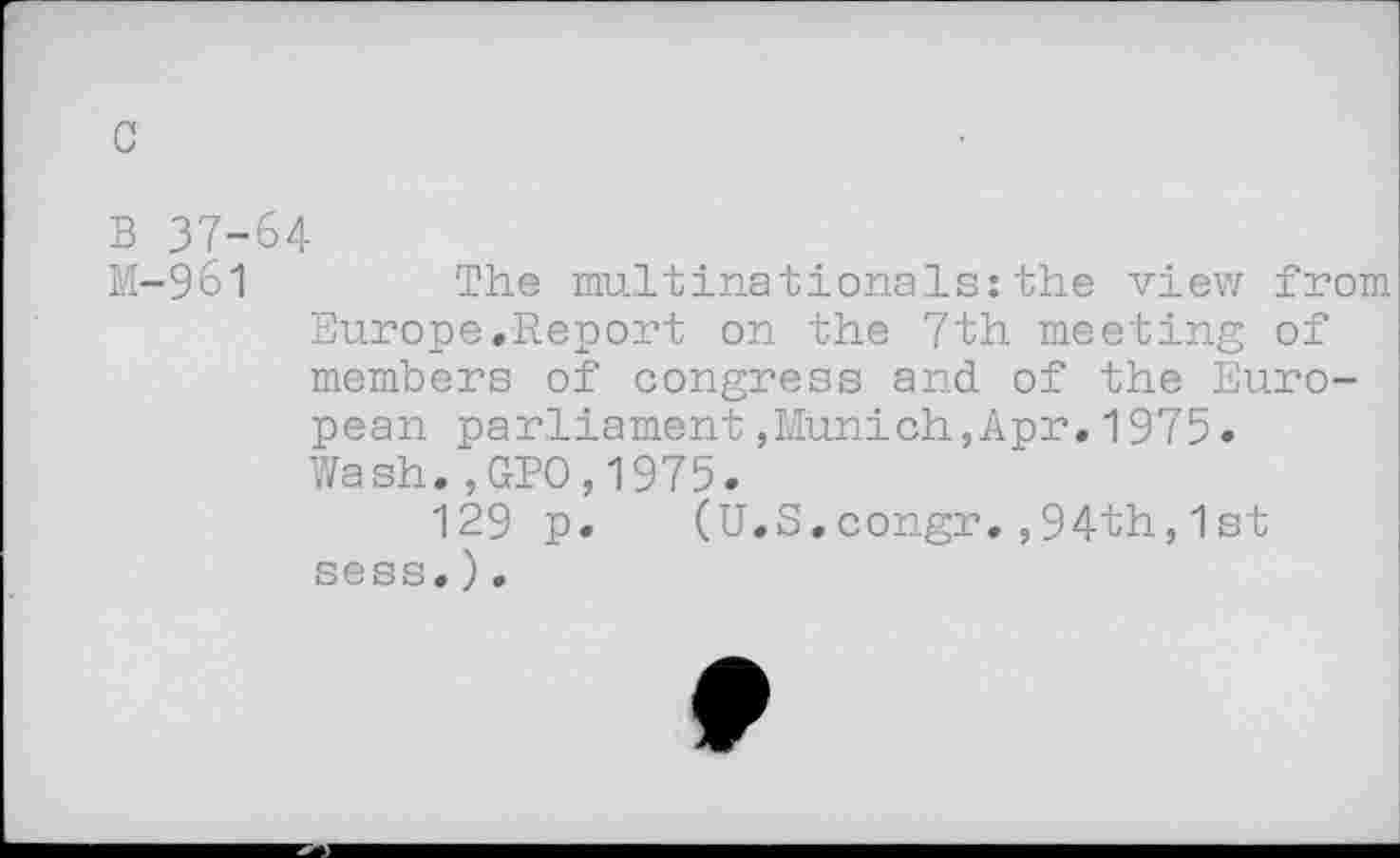 ﻿c
B 37-64
M-961	The multinationals:the view from
Europe.Report on the 7th meeting of members of congress and of the European parliament,Munich,Apr.1975. Wash.,GPO,1975.
129 p. (U.S.congr.,94th,1st sess.).